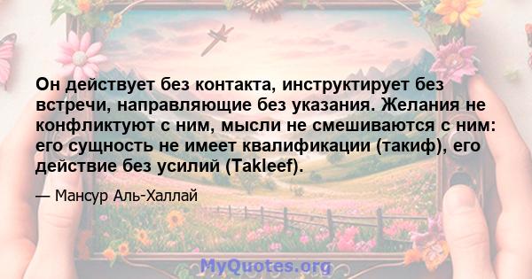 Он действует без контакта, инструктирует без встречи, направляющие без указания. Желания не конфликтуют с ним, мысли не смешиваются с ним: его сущность не имеет квалификации (такиф), его действие без усилий (Takleef).