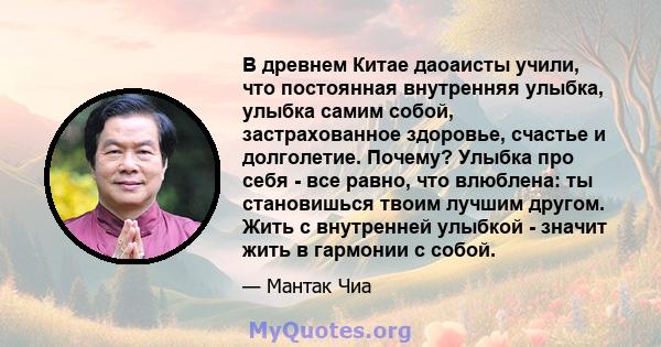 В древнем Китае даоаисты учили, что постоянная внутренняя улыбка, улыбка самим собой, застрахованное здоровье, счастье и долголетие. Почему? Улыбка про себя - все равно, что влюблена: ты становишься твоим лучшим другом. 