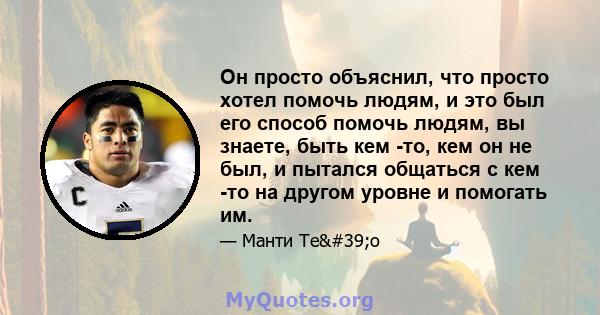 Он просто объяснил, что просто хотел помочь людям, и это был его способ помочь людям, вы знаете, быть кем -то, кем он не был, и пытался общаться с кем -то на другом уровне и помогать им.