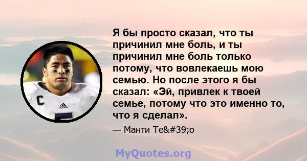 Я бы просто сказал, что ты причинил мне боль, и ты причинил мне боль только потому, что вовлекаешь мою семью. Но после этого я бы сказал: «Эй, привлек к твоей семье, потому что это именно то, что я сделал».