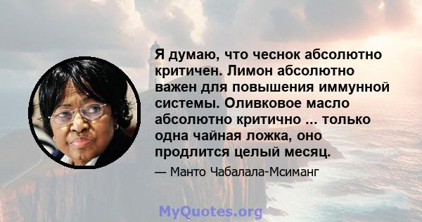 Я думаю, что чеснок абсолютно критичен. Лимон абсолютно важен для повышения иммунной системы. Оливковое масло абсолютно критично ... только одна чайная ложка, оно продлится целый месяц.