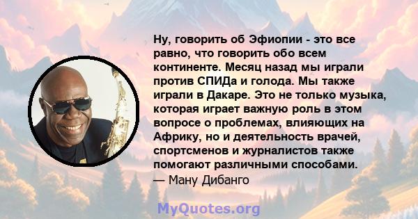 Ну, говорить об Эфиопии - это все равно, что говорить обо всем континенте. Месяц назад мы играли против СПИДа и голода. Мы также играли в Дакаре. Это не только музыка, которая играет важную роль в этом вопросе о