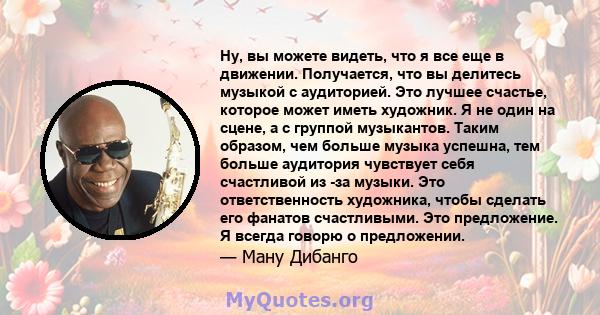 Ну, вы можете видеть, что я все еще в движении. Получается, что вы делитесь музыкой с аудиторией. Это лучшее счастье, которое может иметь художник. Я не один на сцене, а с группой музыкантов. Таким образом, чем больше