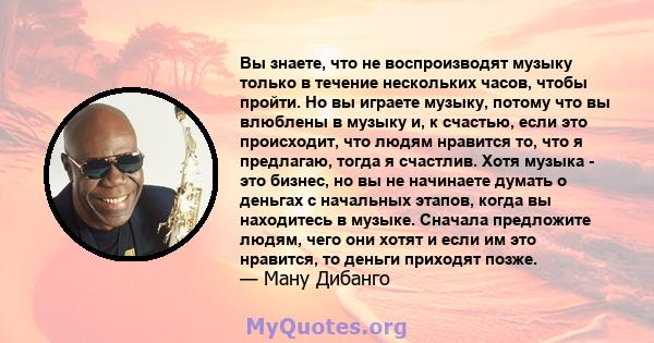 Вы знаете, что не воспроизводят музыку только в течение нескольких часов, чтобы пройти. Но вы играете музыку, потому что вы влюблены в музыку и, к счастью, если это происходит, что людям нравится то, что я предлагаю,