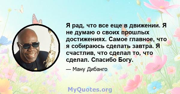 Я рад, что все еще в движении. Я не думаю о своих прошлых достижениях. Самое главное, что я собираюсь сделать завтра. Я счастлив, что сделал то, что сделал. Спасибо Богу.