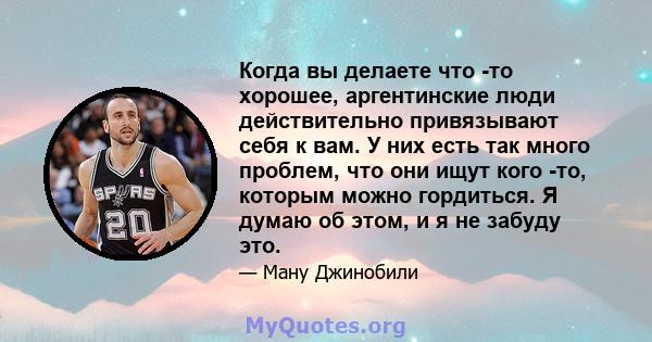 Когда вы делаете что -то хорошее, аргентинские люди действительно привязывают себя к вам. У них есть так много проблем, что они ищут кого -то, которым можно гордиться. Я думаю об этом, и я не забуду это.