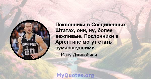 Поклонники в Соединенных Штатах, они, ну, более вежливые. Поклонники в Аргентине могут стать сумасшедшими.