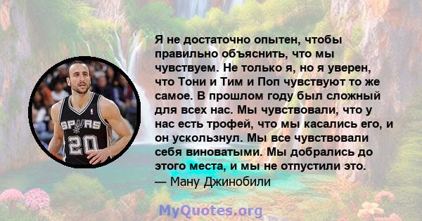 Я не достаточно опытен, чтобы правильно объяснить, что мы чувствуем. Не только я, но я уверен, что Тони и Тим и Поп чувствуют то же самое. В прошлом году был сложный для всех нас. Мы чувствовали, что у нас есть трофей,