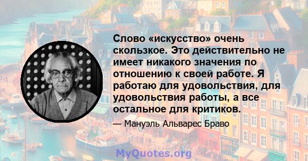 Слово «искусство» очень скользкое. Это действительно не имеет никакого значения по отношению к своей работе. Я работаю для удовольствия, для удовольствия работы, а все остальное для критиков.