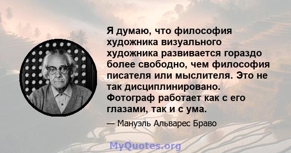 Я думаю, что философия художника визуального художника развивается гораздо более свободно, чем философия писателя или мыслителя. Это не так дисциплинировано. Фотограф работает как с его глазами, так и с ума.