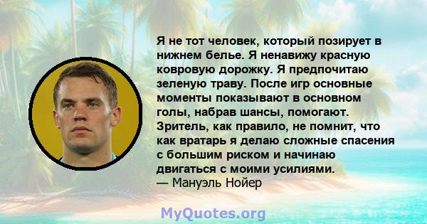 Я не тот человек, который позирует в нижнем белье. Я ненавижу красную ковровую дорожку. Я предпочитаю зеленую траву. После игр основные моменты показывают в основном голы, набрав шансы, помогают. Зритель, как правило,