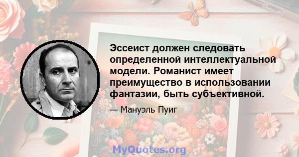 Эссеист должен следовать определенной интеллектуальной модели. Романист имеет преимущество в использовании фантазии, быть субъективной.