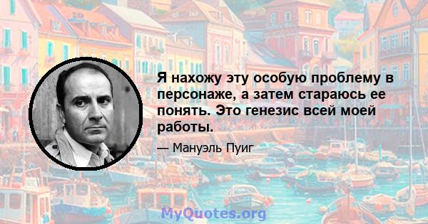 Я нахожу эту особую проблему в персонаже, а затем стараюсь ее понять. Это генезис всей моей работы.