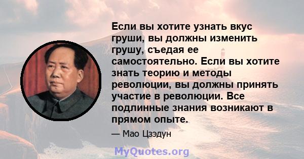 Если вы хотите узнать вкус груши, вы должны изменить грушу, съедая ее самостоятельно. Если вы хотите знать теорию и методы революции, вы должны принять участие в революции. Все подлинные знания возникают в прямом опыте.