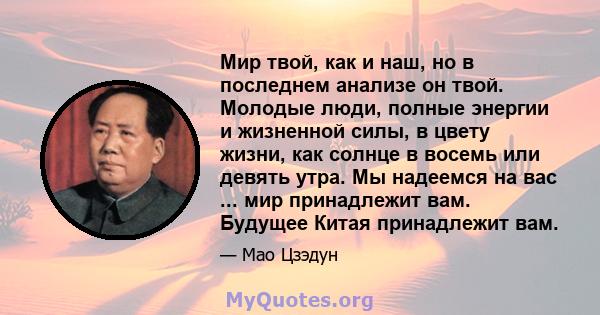 Мир твой, как и наш, но в последнем анализе он твой. Молодые люди, полные энергии и жизненной силы, в цвету жизни, как солнце в восемь или девять утра. Мы надеемся на вас ... мир принадлежит вам. Будущее Китая