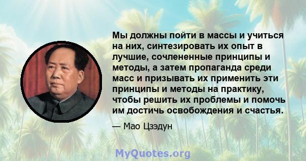 Мы должны пойти в массы и учиться на них, синтезировать их опыт в лучшие, сочлененные принципы и методы, а затем пропаганда среди масс и призывать их применить эти принципы и методы на практику, чтобы решить их проблемы 