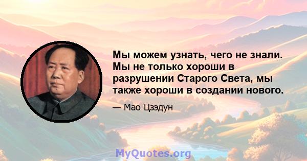 Мы можем узнать, чего не знали. Мы не только хороши в разрушении Старого Света, мы также хороши в создании нового.