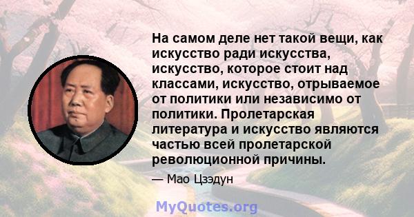 На самом деле нет такой вещи, как искусство ради искусства, искусство, которое стоит над классами, искусство, отрываемое от политики или независимо от политики. Пролетарская литература и искусство являются частью всей