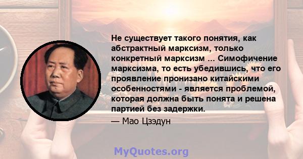 Не существует такого понятия, как абстрактный марксизм, только конкретный марксизм ... Симофичение марксизма, то есть убедившись, что его проявление пронизано китайскими особенностями - является проблемой, которая