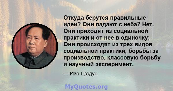 Откуда берутся правильные идеи? Они падают с неба? Нет. Они приходят из социальной практики и от нее в одиночку; Они происходят из трех видов социальной практики, борьбы за производство, классовую борьбу и научный