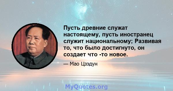 Пусть древние служат настоящему, пусть иностранец служит национальному; Развивая то, что было достигнуто, он создает что -то новое.