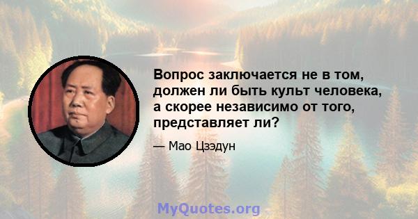 Вопрос заключается не в том, должен ли быть культ человека, а скорее независимо от того, представляет ли?