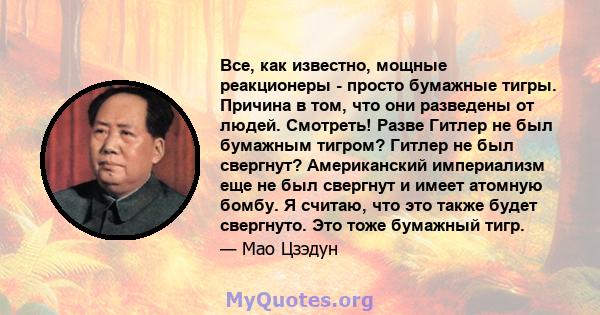 Все, как известно, мощные реакционеры - просто бумажные тигры. Причина в том, что они разведены от людей. Смотреть! Разве Гитлер не был бумажным тигром? Гитлер не был свергнут? Американский империализм еще не был