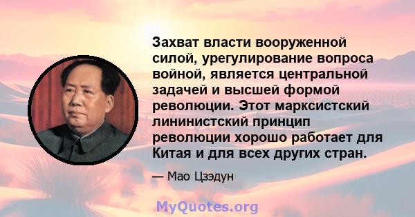 Захват власти вооруженной силой, урегулирование вопроса войной, является центральной задачей и высшей формой революции. Этот марксистский лининистский принцип революции хорошо работает для Китая и для всех других стран.