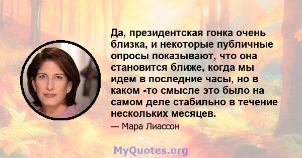 Да, президентская гонка очень близка, и некоторые публичные опросы показывают, что она становится ближе, когда мы идем в последние часы, но в каком -то смысле это было на самом деле стабильно в течение нескольких