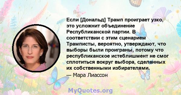 Если [Дональд] Трамп проиграет узко, это усложнит объединение Республиканской партии. В соответствии с этим сценарием Трамписты, вероятно, утверждают, что выборы были проиграны, потому что республиканское истеблишмент