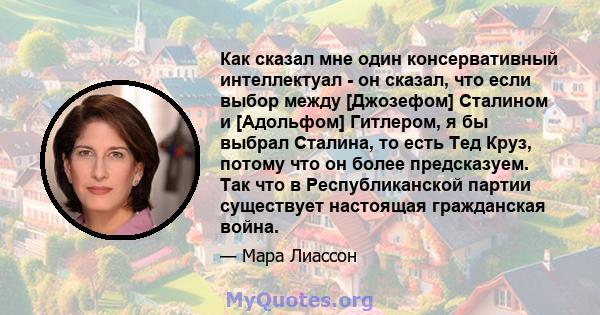 Как сказал мне один консервативный интеллектуал - он сказал, что если выбор между [Джозефом] Сталином и [Адольфом] Гитлером, я бы выбрал Сталина, то есть Тед Круз, потому что он более предсказуем. Так что в