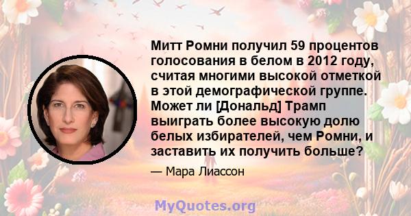 Митт Ромни получил 59 процентов голосования в белом в 2012 году, считая многими высокой отметкой в ​​этой демографической группе. Может ли [Дональд] Трамп выиграть более высокую долю белых избирателей, чем Ромни, и