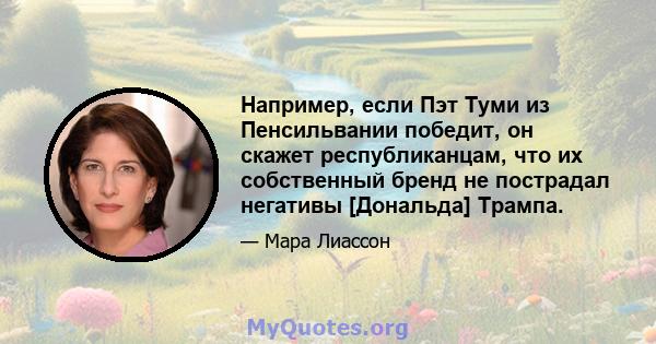 Например, если Пэт Туми из Пенсильвании победит, он скажет республиканцам, что их собственный бренд не пострадал негативы [Дональда] Трампа.