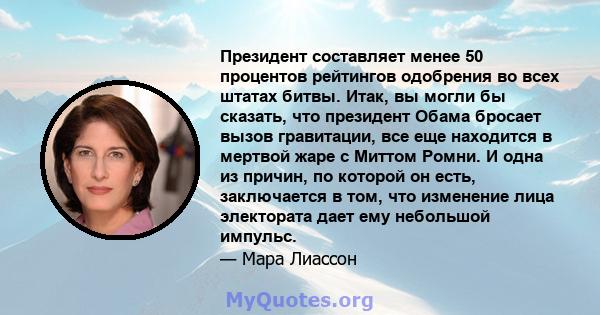 Президент составляет менее 50 процентов рейтингов одобрения во всех штатах битвы. Итак, вы могли бы сказать, что президент Обама бросает вызов гравитации, все еще находится в мертвой жаре с Миттом Ромни. И одна из