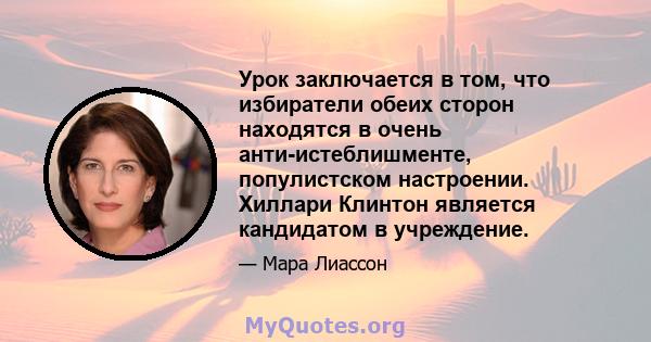 Урок заключается в том, что избиратели обеих сторон находятся в очень анти-истеблишменте, популистском настроении. Хиллари Клинтон является кандидатом в учреждение.