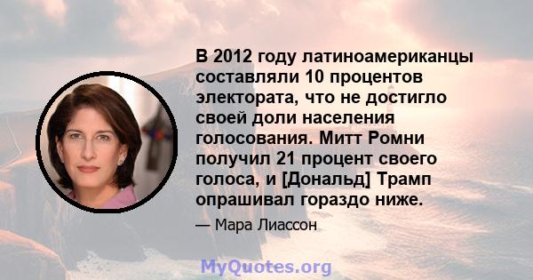 В 2012 году латиноамериканцы составляли 10 процентов электората, что не достигло своей доли населения голосования. Митт Ромни получил 21 процент своего голоса, и [Дональд] Трамп опрашивал гораздо ниже.