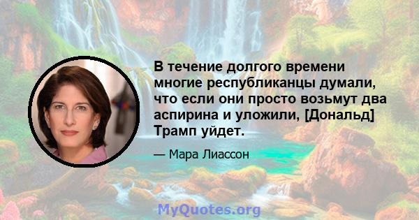 В течение долгого времени многие республиканцы думали, что если они просто возьмут два аспирина и уложили, [Дональд] Трамп уйдет.