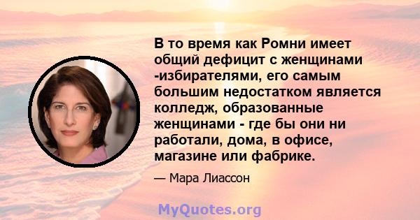 В то время как Ромни имеет общий дефицит с женщинами -избирателями, его самым большим недостатком является колледж, образованные женщинами - где бы они ни работали, дома, в офисе, магазине или фабрике.