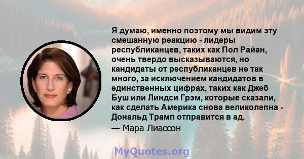 Я думаю, именно поэтому мы видим эту смешанную реакцию - лидеры республиканцев, таких как Пол Райан, очень твердо высказываются, но кандидаты от республиканцев не так много, за исключением кандидатов в единственных