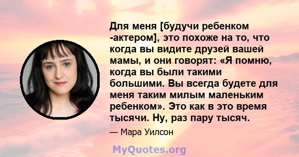 Для меня [будучи ребенком -актером], это похоже на то, что когда вы видите друзей вашей мамы, и они говорят: «Я помню, когда вы были такими большими. Вы всегда будете для меня таким милым маленьким ребенком». Это как в