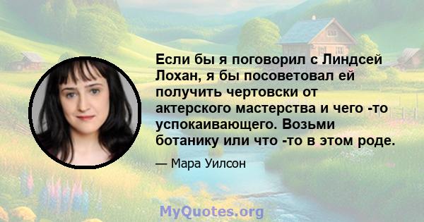 Если бы я поговорил с Линдсей Лохан, я бы посоветовал ей получить чертовски от актерского мастерства и чего -то успокаивающего. Возьми ботанику или что -то в этом роде.