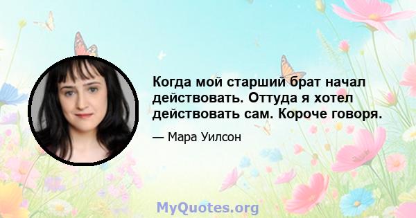 Когда мой старший брат начал действовать. Оттуда я хотел действовать сам. Короче говоря.