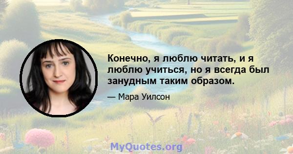 Конечно, я люблю читать, и я люблю учиться, но я всегда был занудным таким образом.