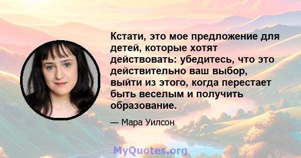 Кстати, это мое предложение для детей, которые хотят действовать: убедитесь, что это действительно ваш выбор, выйти из этого, когда перестает быть веселым и получить образование.