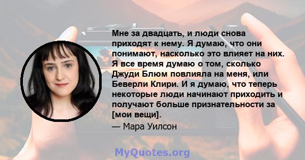 Мне за двадцать, и люди снова приходят к нему. Я думаю, что они понимают, насколько это влияет на них. Я все время думаю о том, сколько Джуди Блюм повлияла на меня, или Беверли Клири. И я думаю, что теперь некоторые