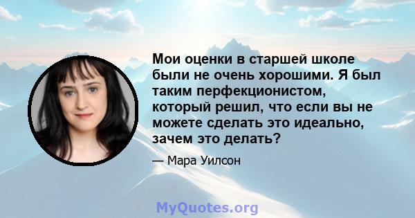 Мои оценки в старшей школе были не очень хорошими. Я был таким перфекционистом, который решил, что если вы не можете сделать это идеально, зачем это делать?