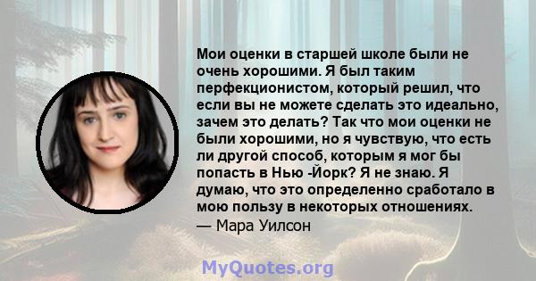 Мои оценки в старшей школе были не очень хорошими. Я был таким перфекционистом, который решил, что если вы не можете сделать это идеально, зачем это делать? Так что мои оценки не были хорошими, но я чувствую, что есть