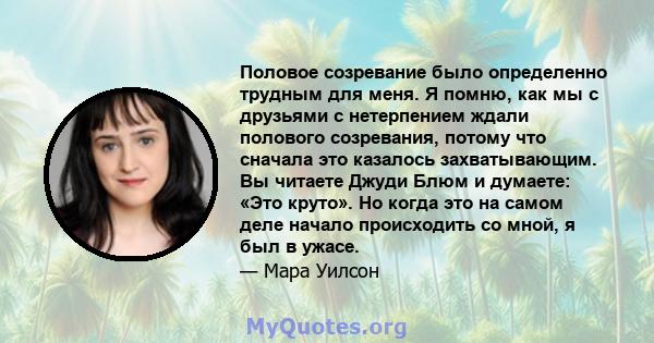 Половое созревание было определенно трудным для меня. Я помню, как мы с друзьями с нетерпением ждали полового созревания, потому что сначала это казалось захватывающим. Вы читаете Джуди Блюм и думаете: «Это круто». Но