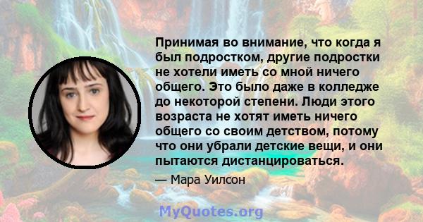 Принимая во внимание, что когда я был подростком, другие подростки не хотели иметь со мной ничего общего. Это было даже в колледже до некоторой степени. Люди этого возраста не хотят иметь ничего общего со своим