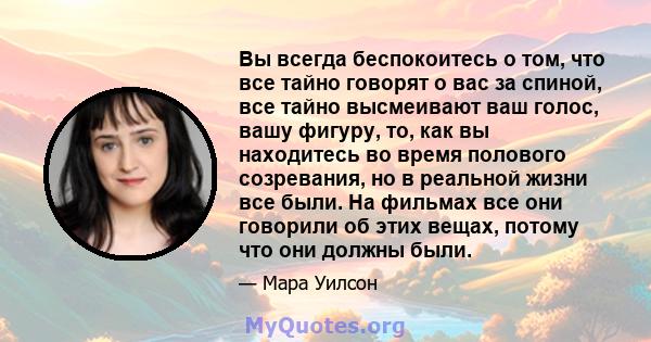 Вы всегда беспокоитесь о том, что все тайно говорят о вас за спиной, все тайно высмеивают ваш голос, вашу фигуру, то, как вы находитесь во время полового созревания, но в реальной жизни все были. На фильмах все они